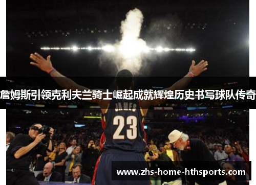 詹姆斯引领克利夫兰骑士崛起成就辉煌历史书写球队传奇