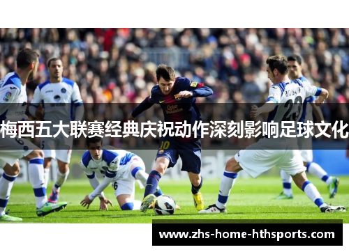 梅西五大联赛经典庆祝动作深刻影响足球文化 梅西五大联赛经典庆祝动作深刻影响足球文化
